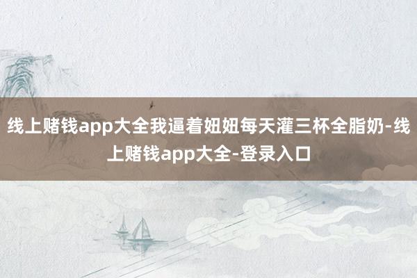 线上赌钱app大全我逼着妞妞每天灌三杯全脂奶-线上赌钱app大全-登录入口