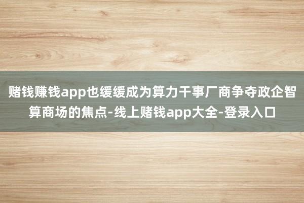 赌钱赚钱app也缓缓成为算力干事厂商争夺政企智算商场的焦点-线上赌钱app大全-登录入口