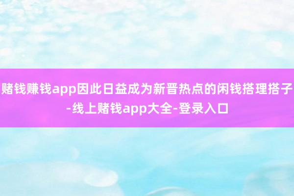 赌钱赚钱app因此日益成为新晋热点的闲钱搭理搭子-线上赌钱app大全-登录入口
