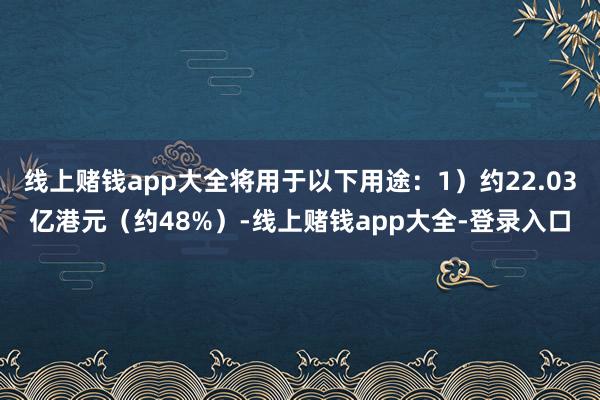 线上赌钱app大全将用于以下用途：1）约22.03亿港元（约48%）-线上赌钱app大全-登录入口