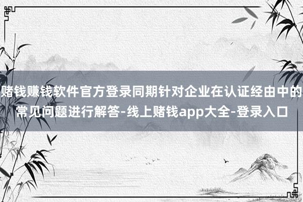 赌钱赚钱软件官方登录同期针对企业在认证经由中的常见问题进行解答-线上赌钱app大全-登录入口