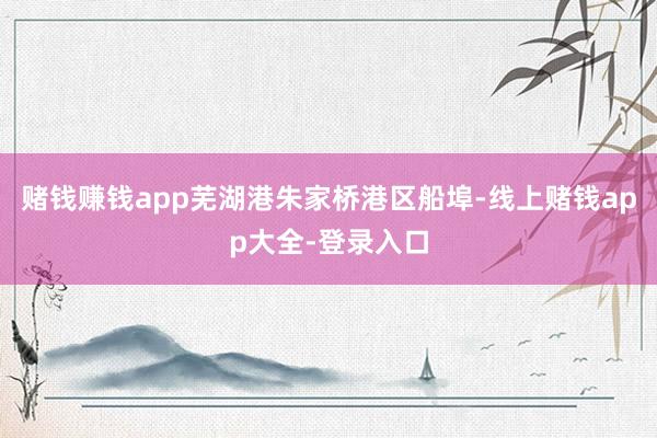 赌钱赚钱app芜湖港朱家桥港区船埠-线上赌钱app大全-登录入口