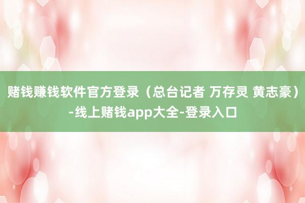 赌钱赚钱软件官方登录（总台记者 万存灵 黄志豪）-线上赌钱app大全-登录入口