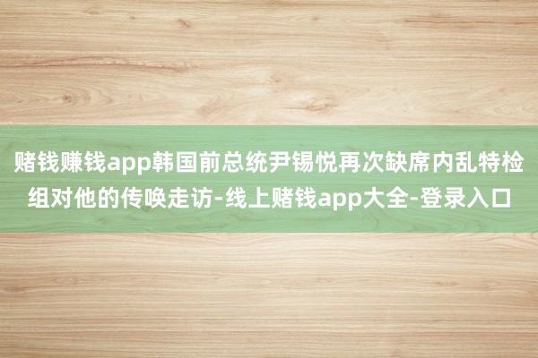 赌钱赚钱app韩国前总统尹锡悦再次缺席内乱特检组对他的传唤走访-线上赌钱app大全-登录入口