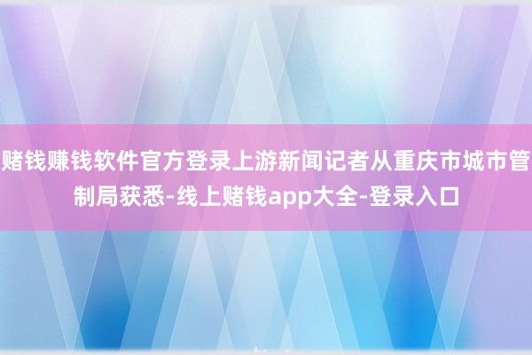 赌钱赚钱软件官方登录上游新闻记者从重庆市城市管制局获悉-线上赌钱app大全-登录入口
