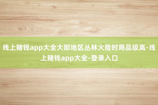 线上赌钱app大全大部地区丛林火险时局品级高-线上赌钱app大全-登录入口