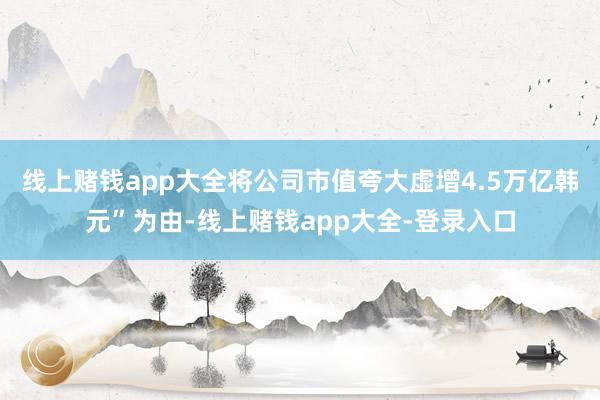线上赌钱app大全将公司市值夸大虚增4.5万亿韩元”为由-线上赌钱app大全-登录入口