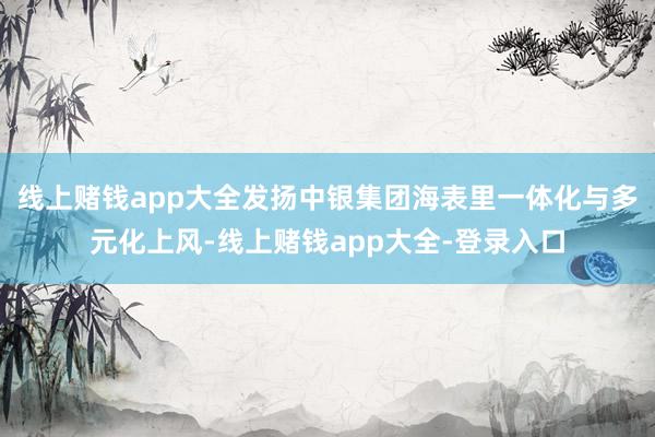 线上赌钱app大全发扬中银集团海表里一体化与多元化上风-线上赌钱app大全-登录入口