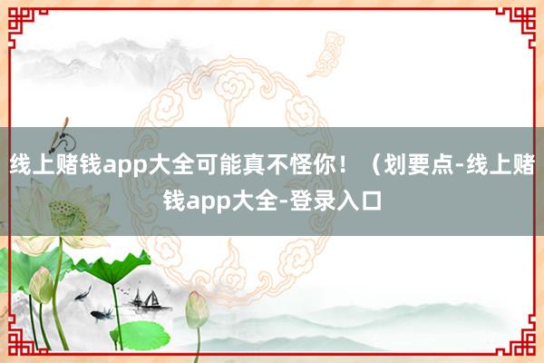 线上赌钱app大全可能真不怪你！（划要点-线上赌钱app大全-登录入口