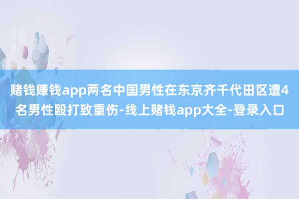 赌钱赚钱app两名中国男性在东京齐千代田区遭4名男性殴打致重伤-线上赌钱app大全-登录入口