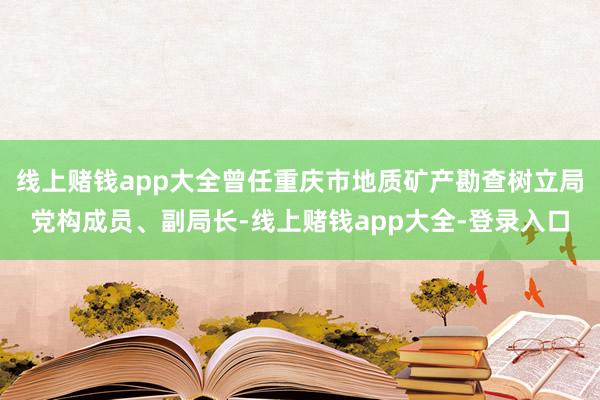 线上赌钱app大全曾任重庆市地质矿产勘查树立局党构成员、副局长-线上赌钱app大全-登录入口