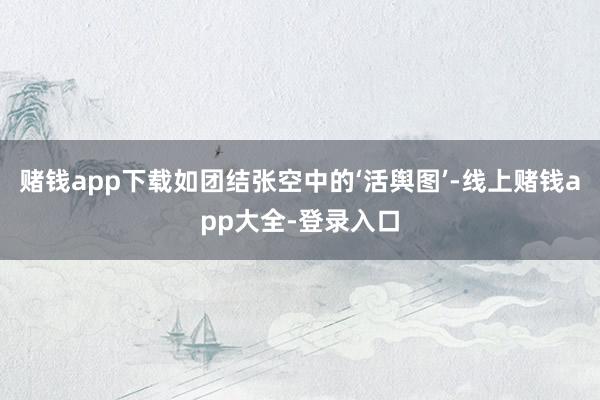 赌钱app下载如团结张空中的‘活舆图’-线上赌钱app大全-登录入口