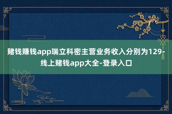 赌钱赚钱app瑞立科密主营业务收入分别为129-线上赌钱app大全-登录入口