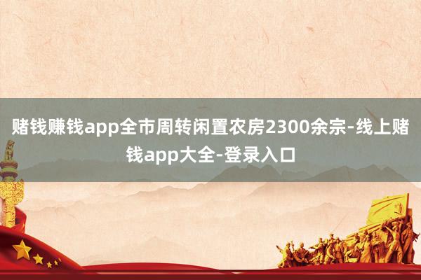 赌钱赚钱app全市周转闲置农房2300余宗-线上赌钱app大全-登录入口