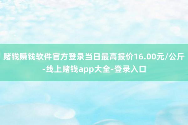 赌钱赚钱软件官方登录当日最高报价16.00元/公斤-线上赌钱app大全-登录入口