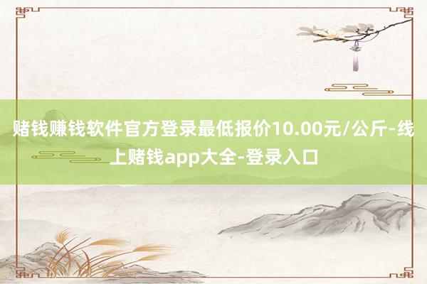 赌钱赚钱软件官方登录最低报价10.00元/公斤-线上赌钱app大全-登录入口