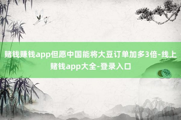 赌钱赚钱app但愿中国能将大豆订单加多3倍-线上赌钱app大全-登录入口