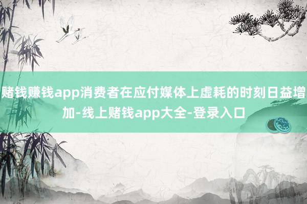 赌钱赚钱app消费者在应付媒体上虚耗的时刻日益增加-线上赌钱app大全-登录入口