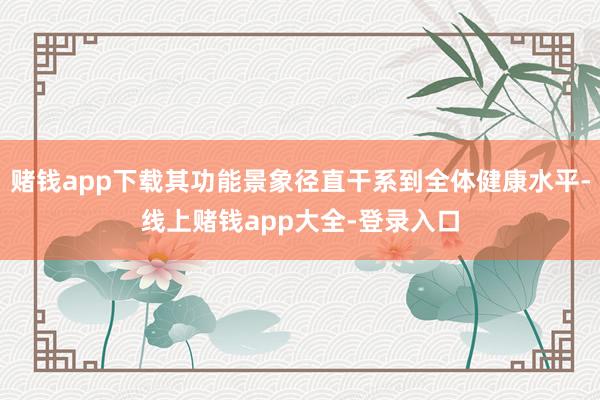 赌钱app下载其功能景象径直干系到全体健康水平-线上赌钱app大全-登录入口