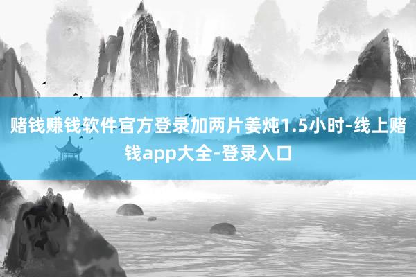 赌钱赚钱软件官方登录加两片姜炖1.5小时-线上赌钱app大全-登录入口
