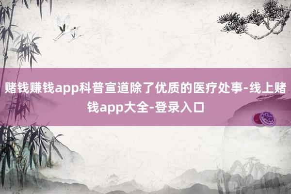 赌钱赚钱app科普宣道除了优质的医疗处事-线上赌钱app大全-登录入口