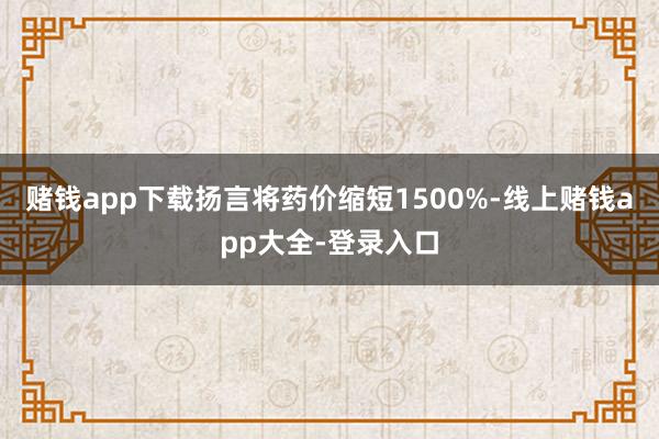 赌钱app下载扬言将药价缩短1500%-线上赌钱app大全-登录入口