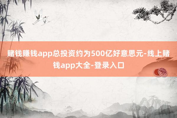 赌钱赚钱app　　总投资约为500亿好意思元-线上赌钱app大全-登录入口