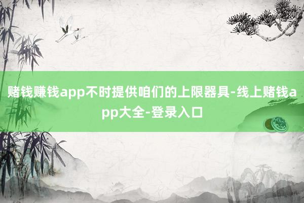 赌钱赚钱app不时提供咱们的上限器具-线上赌钱app大全-登录入口