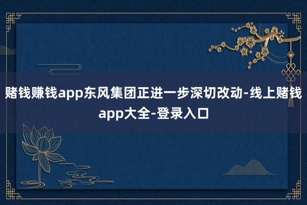 赌钱赚钱app东风集团正进一步深切改动-线上赌钱app大全-登录入口