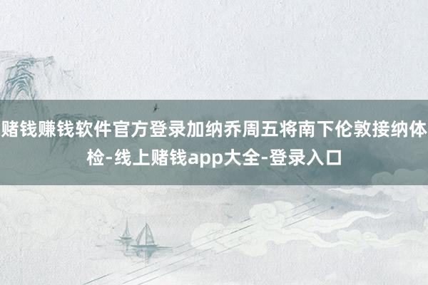 赌钱赚钱软件官方登录加纳乔周五将南下伦敦接纳体检-线上赌钱app大全-登录入口