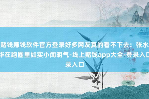 赌钱赚钱软件官方登录好多网友真的看不下去：张水华在跑圈里如实小闻明气-线上赌钱app大全-登录入口