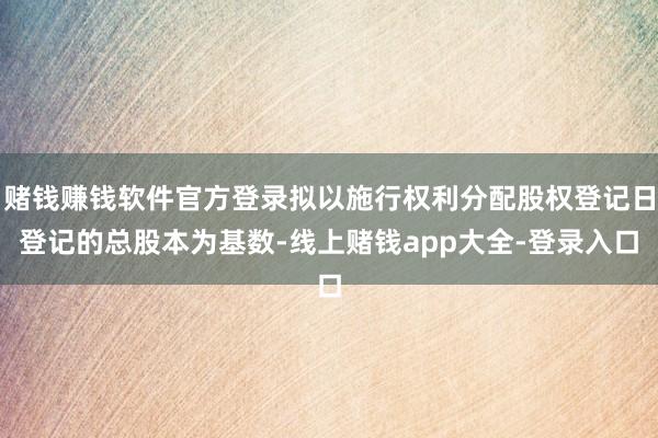 赌钱赚钱软件官方登录拟以施行权利分配股权登记日登记的总股本为基数-线上赌钱app大全-登录入口