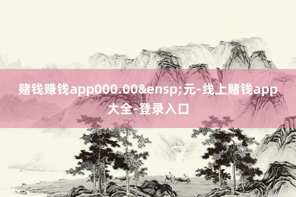 赌钱赚钱app000.00&ensp;元-线上赌钱app大全-登录入口