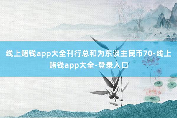线上赌钱app大全刊行总和为东谈主民币70-线上赌钱app大全-登录入口