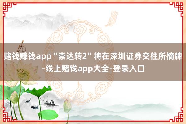 赌钱赚钱app“崇达转2”将在深圳证券交往所摘牌-线上赌钱app大全-登录入口