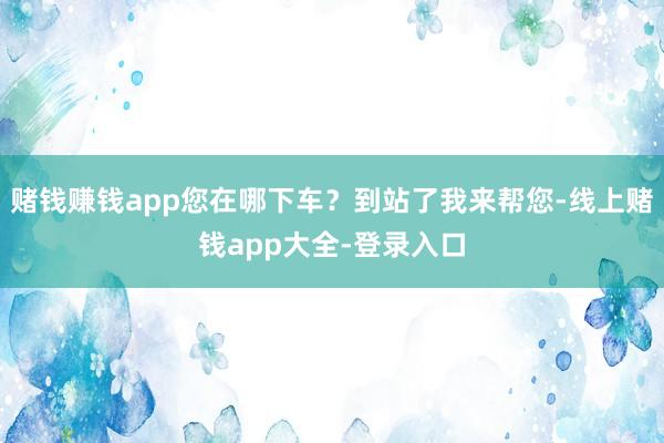 赌钱赚钱app您在哪下车?到站了我来帮您-线上赌钱app大全-登录入口