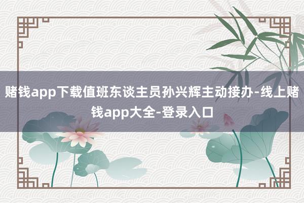 赌钱app下载值班东谈主员孙兴辉主动接办-线上赌钱app大全-登录入口