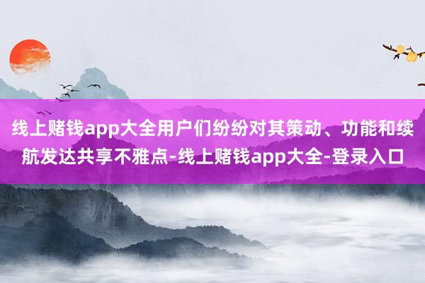 线上赌钱app大全用户们纷纷对其策动、功能和续航发达共享不雅点-线上赌钱app大全-登录入口