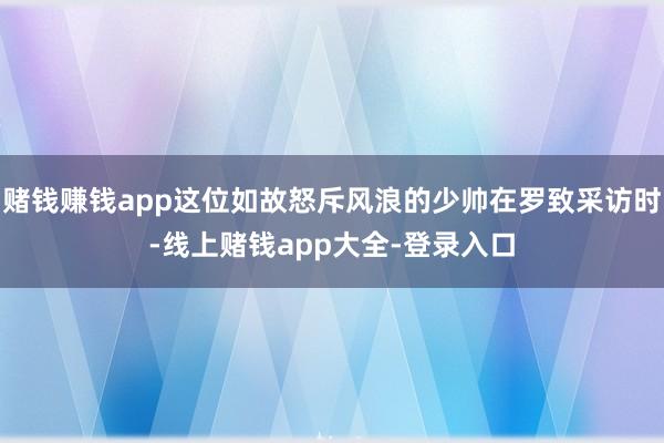 赌钱赚钱app这位如故怒斥风浪的少帅在罗致采访时-线上赌钱app大全-登录入口