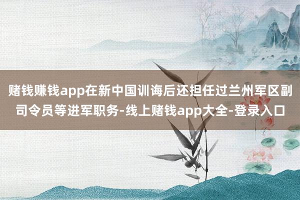 赌钱赚钱app在新中国训诲后还担任过兰州军区副司令员等进军职务-线上赌钱app大全-登录入口