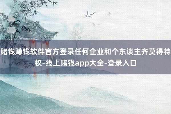 赌钱赚钱软件官方登录任何企业和个东谈主齐莫得特权-线上赌钱app大全-登录入口