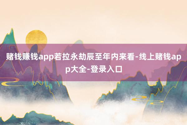 赌钱赚钱app若拉永劫辰至年内来看-线上赌钱app大全-登录入口