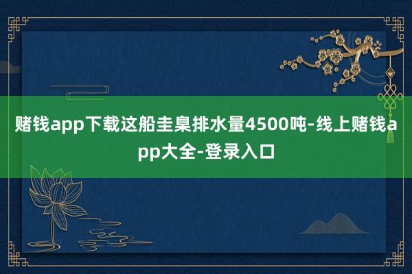 赌钱app下载这船圭臬排水量4500吨-线上赌钱app大全-登录入口