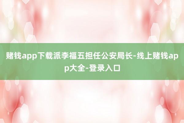 赌钱app下载派李福五担任公安局长-线上赌钱app大全-登录入口