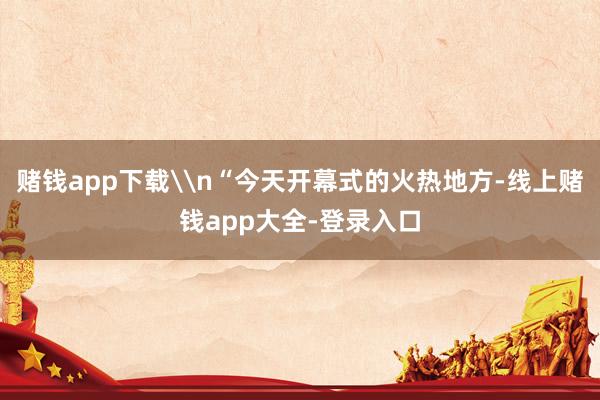 赌钱app下载\n“今天开幕式的火热地方-线上赌钱app大全-登录入口