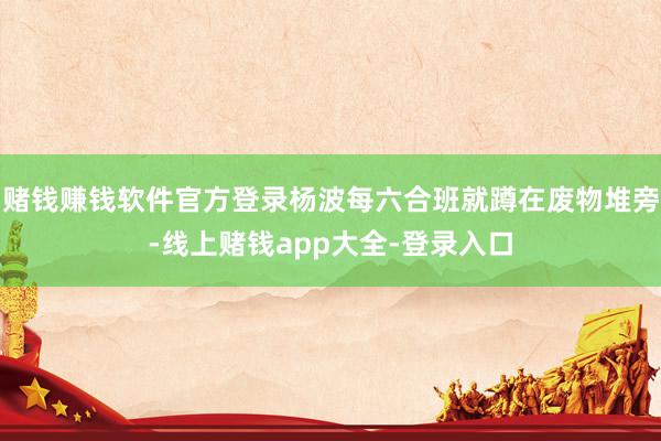 赌钱赚钱软件官方登录杨波每六合班就蹲在废物堆旁-线上赌钱app大全-登录入口