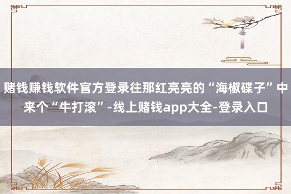 赌钱赚钱软件官方登录往那红亮亮的“海椒碟子”中来个“牛打滚”-线上赌钱app大全-登录入口