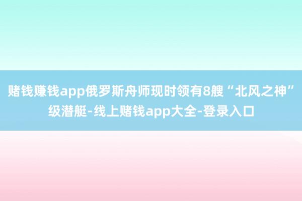 赌钱赚钱app俄罗斯舟师现时领有8艘“北风之神”级潜艇-线上赌钱app大全-登录入口