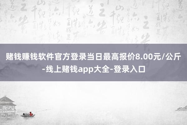 赌钱赚钱软件官方登录当日最高报价8.00元/公斤-线上赌钱app大全-登录入口