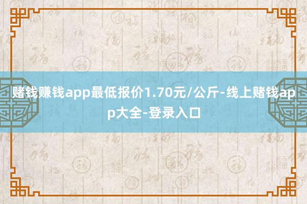 赌钱赚钱app最低报价1.70元/公斤-线上赌钱app大全-登录入口